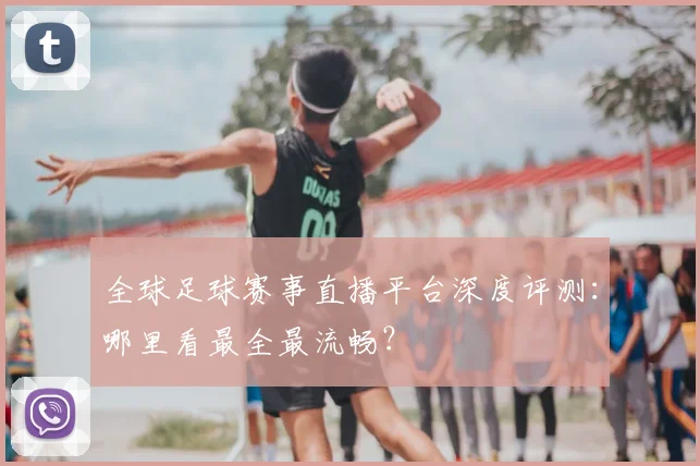 全球足球赛事直播平台深度评测:哪里看最全最流畅?