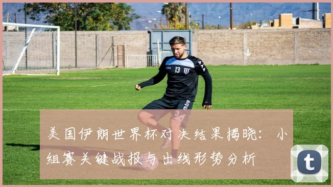 美国伊朗世界杯对决结果揭晓：小组赛关键战报与出线形势分析