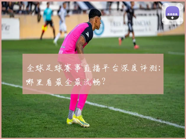 全球足球赛事直播平台深度评测:哪里看最全最流畅?